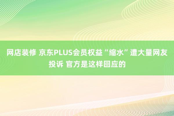 网店装修 京东PLUS会员权益“缩水”遭大量网友投诉 官方是这样回应的