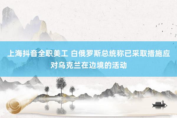 上海抖音全职美工 白俄罗斯总统称已采取措施应对乌克兰在边境的活动