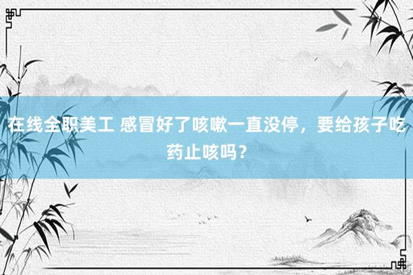 在线全职美工 感冒好了咳嗽一直没停，要给孩子吃药止咳吗？