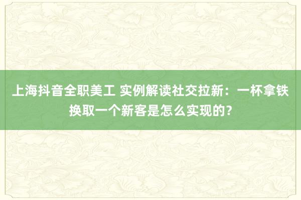 上海抖音全职美工 实例解读社交拉新：一杯拿铁换取一个新客是怎么实现的？