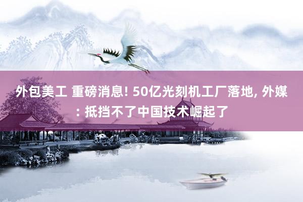 外包美工 重磅消息! 50亿光刻机工厂落地, 外媒: 抵挡不了中国技术崛起了