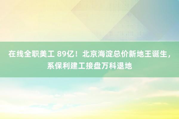 在线全职美工 89亿！北京海淀总价新地王诞生，系保利建工接盘万科退地