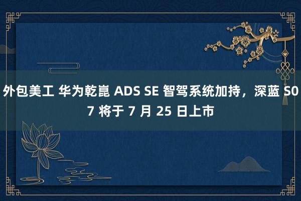 外包美工 华为乾崑 ADS SE 智驾系统加持，深蓝 S07 将于 7 月 25 日上市