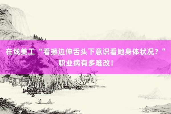 在线美工 “看擦边伸舌头下意识看她身体状况？”职业病有多难改！