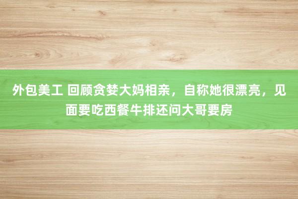 外包美工 回顾贪婪大妈相亲，自称她很漂亮，见面要吃西餐牛排还问大哥要房