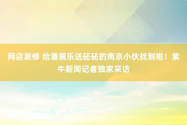 网店装修 给潘展乐送砳砳的南京小伙找到啦！紫牛新闻记者独家采访