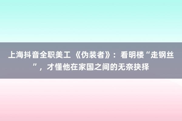 上海抖音全职美工 《伪装者》：看明楼“走钢丝”，才懂他在家国之间的无奈抉择