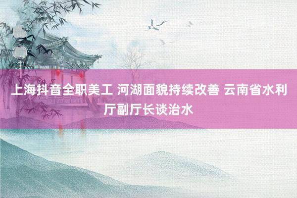 上海抖音全职美工 河湖面貌持续改善 云南省水利厅副厅长谈治水