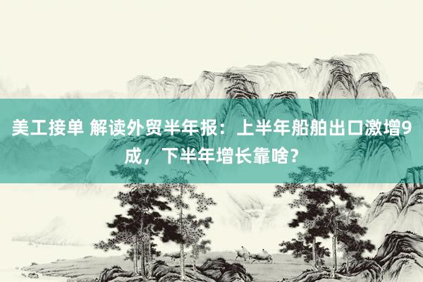 美工接单 解读外贸半年报：上半年船舶出口激增9成，下半年增长靠啥？