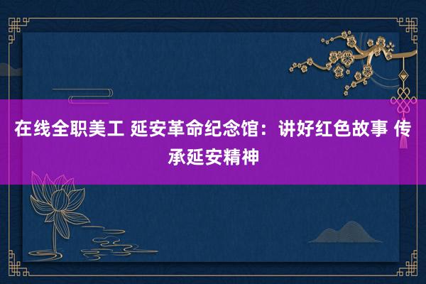 在线全职美工 延安革命纪念馆：讲好红色故事 传承延安精神