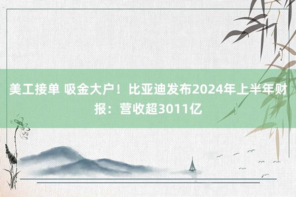 美工接单 吸金大户！比亚迪发布2024年上半年财报：营收超3011亿