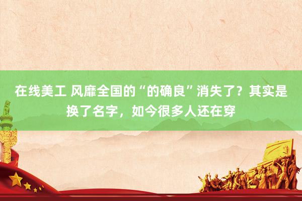 在线美工 风靡全国的“的确良”消失了？其实是换了名字，如今很多人还在穿