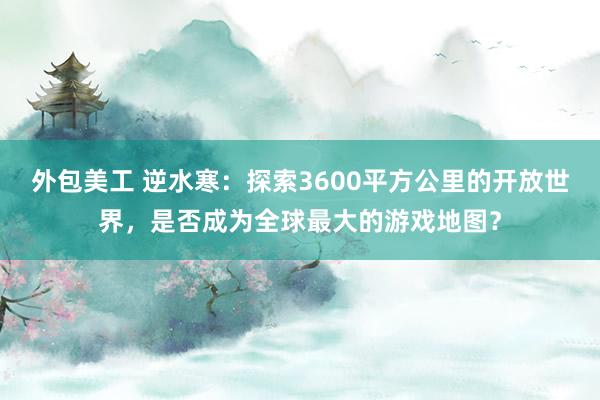 外包美工 逆水寒：探索3600平方公里的开放世界，是否成为全球最大的游戏地图？