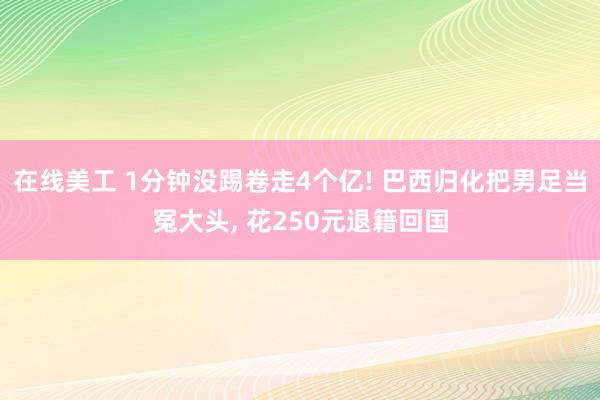 在线美工 1分钟没踢卷走4个亿! 巴西归化把男足当冤大头, 花250元退籍回国