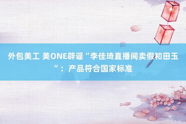 外包美工 美ONE辟谣“李佳琦直播间卖假和田玉”：产品符合国家标准