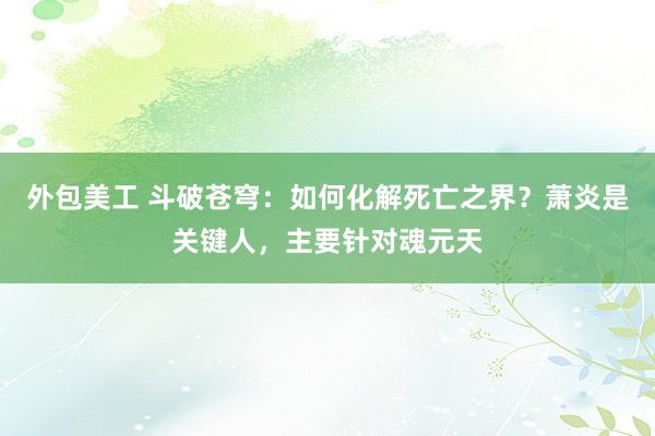 外包美工 斗破苍穹：如何化解死亡之界？萧炎是关键人，主要针对魂元天