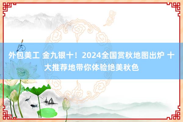 外包美工 金九银十！2024全国赏秋地图出炉 十大推荐地带你体验绝美秋色