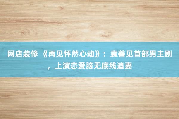 网店装修 《再见怦然心动》：袁善见首部男主剧，上演恋爱脑无底线追妻