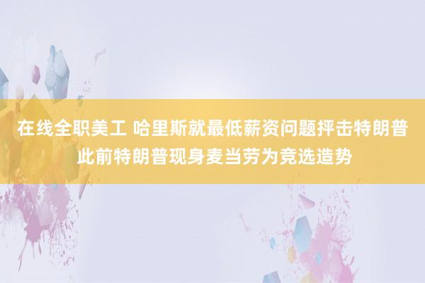 在线全职美工 哈里斯就最低薪资问题抨击特朗普 此前特朗普现身麦当劳为竞选造势