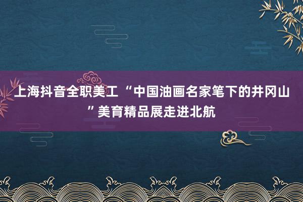 上海抖音全职美工 “中国油画名家笔下的井冈山”美育精品展走进北航