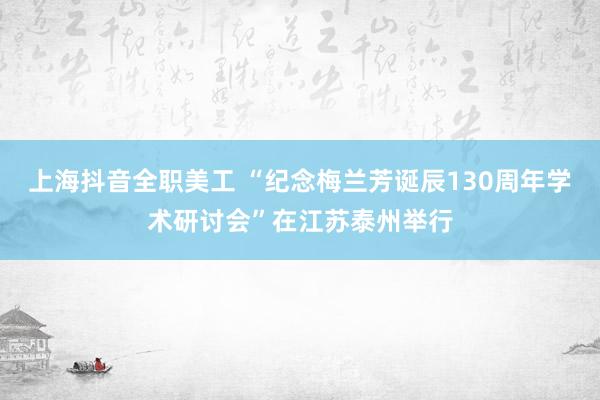 上海抖音全职美工 “纪念梅兰芳诞辰130周年学术研讨会”在江苏泰州举行