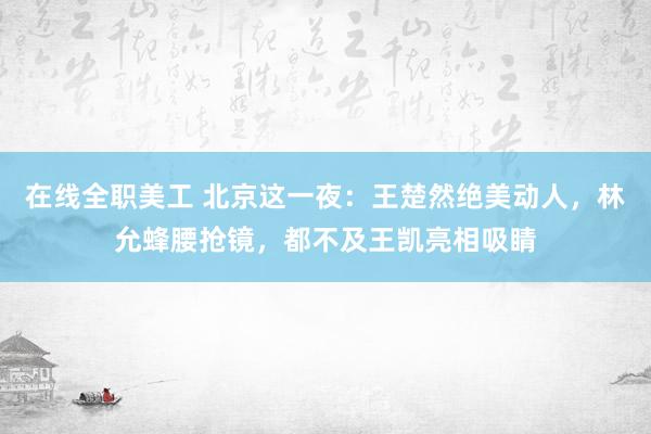 在线全职美工 北京这一夜：王楚然绝美动人，林允蜂腰抢镜，都不及王凯亮相吸睛